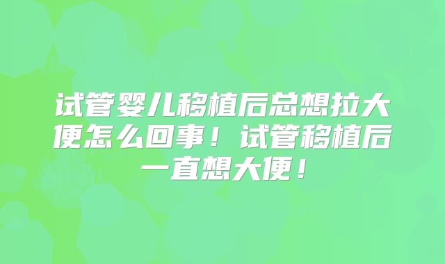 试管婴儿移植后总想拉大便怎么回事！试管移植后一直想大便！