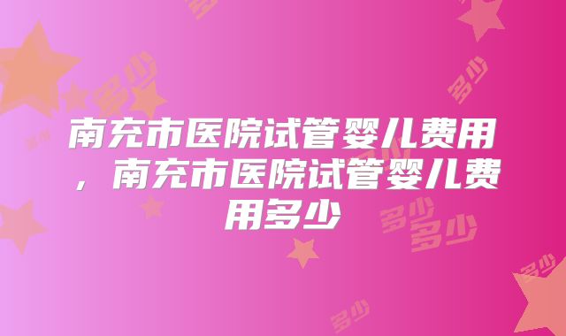 南充市医院试管婴儿费用，南充市医院试管婴儿费用多少