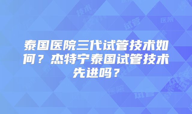 泰国医院三代试管技术如何?杰特宁泰国试管技术先进吗?