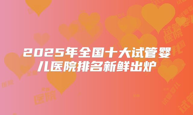 2025年全国十大试管婴儿医院排名新鲜出炉