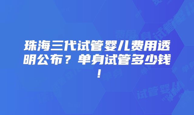 珠海三代试管婴儿费用透明公布？单身试管多少钱！