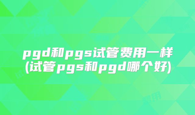 pgd和pgs试管费用一样(试管pgs和pgd哪个好)