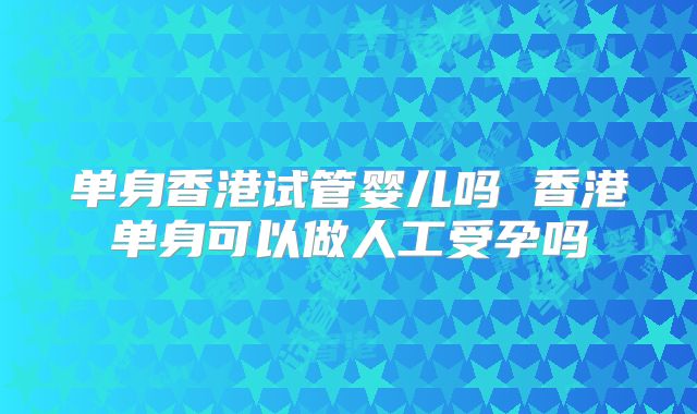 单身香港试管婴儿吗 香港单身可以做人工受孕吗