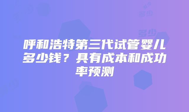 呼和浩特第三代试管婴儿多少钱？具有成本和成功率预测
