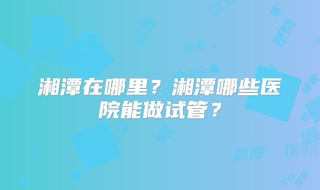 湘潭在哪里？湘潭哪些医院能做试管？