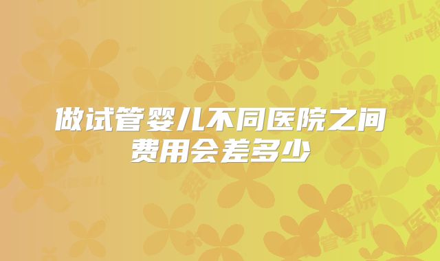 做试管婴儿不同医院之间费用会差多少