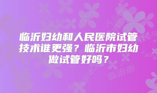 临沂妇幼和人民医院试管技术谁更强?临沂市妇幼做试管好吗?