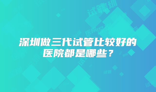 深圳做三代试管比较好的医院都是哪些？
