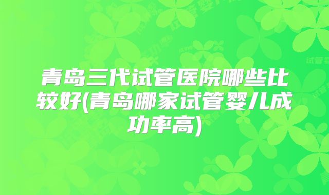 青岛三代试管医院哪些比较好(青岛哪家试管婴儿成功率高)