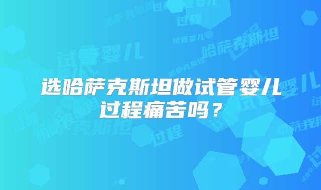 选哈萨克斯坦做试管婴儿过程痛苦吗？