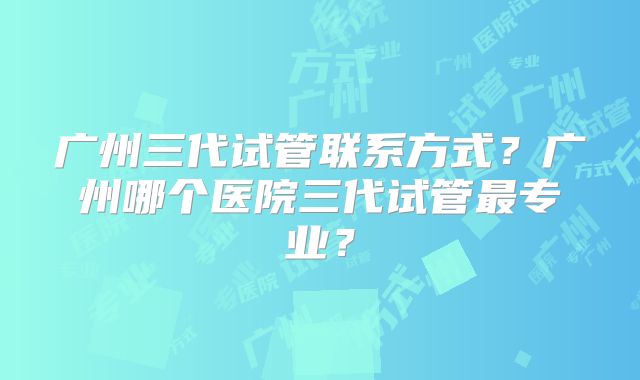 广州三代试管联系方式?广州哪个医院三代试管最专业?
