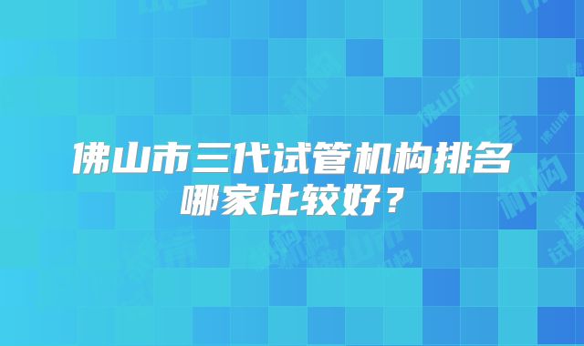 佛山市三代试管机构排名哪家比较好？