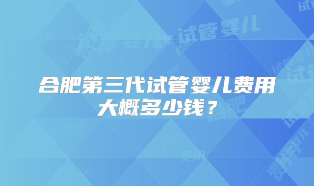 合肥第三代试管婴儿费用大概多少钱?