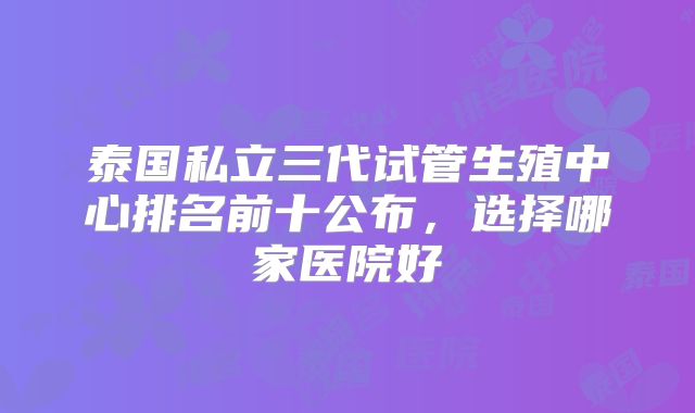 泰国私立三代试管生殖中心排名前十公布，选择哪家医院好