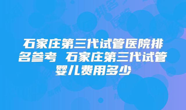 石家庄第三代试管医院排名参考 石家庄第三代试管婴儿费用多少