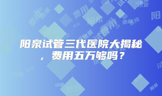 阳泉试管三代医院大揭秘，费用五万够吗？