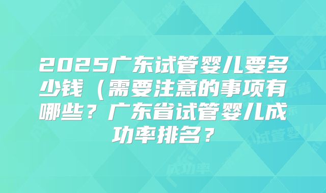 2025广东试管婴儿要多少钱（需要注意的事项有哪些？广东省试管婴儿成功率排名？