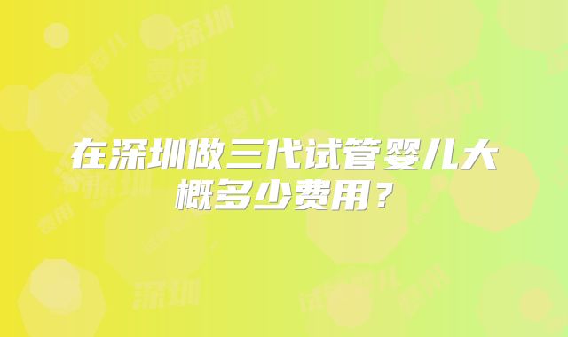 在深圳做三代试管婴儿大概多少费用?