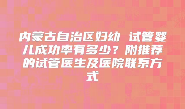 内蒙古自治区妇幼 试管婴儿成功率有多少?附推荐的试管医生及医院联系方式