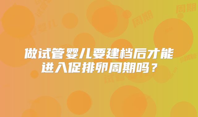 做试管婴儿要建档后才能进入促排卵周期吗？