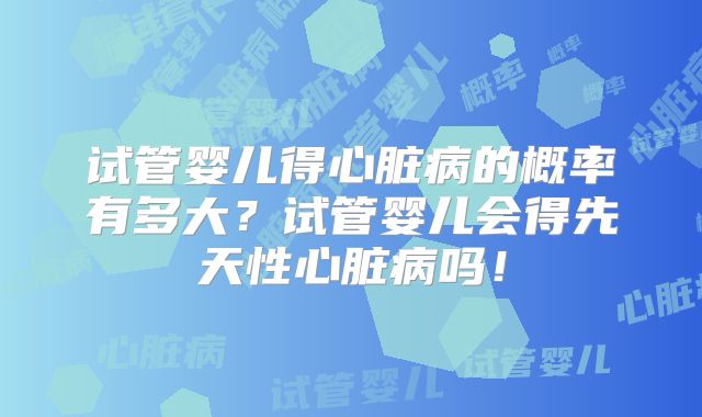 试管婴儿得心脏病的概率有多大？试管婴儿会得先天性心脏病吗！