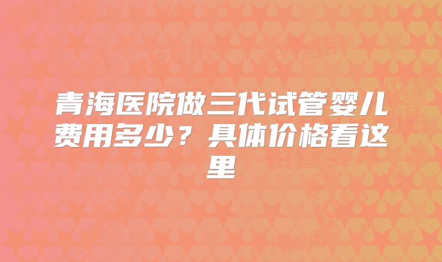 青海医院做三代试管婴儿费用多少？具体价格看这里
