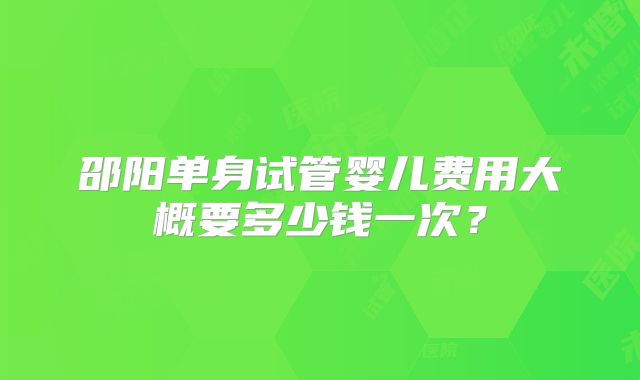 邵阳单身试管婴儿费用大概要多少钱一次？