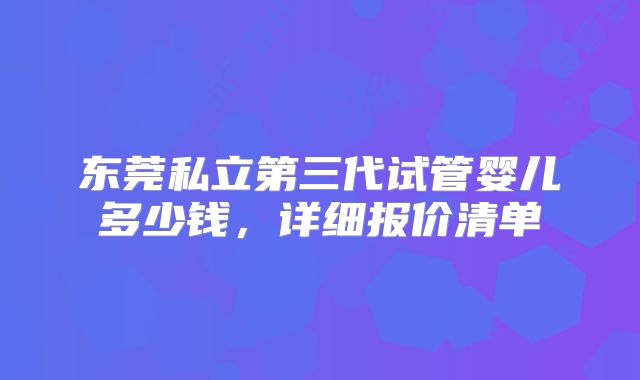 东莞私立第三代试管婴儿多少钱,详细报价清单