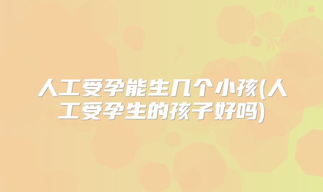 人工受孕能生几个小孩(人工受孕生的孩子好吗)
