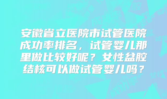 安徽省立医院市试管医院成功率排名，试管婴儿那里做比较好呢？女性盆腔结核可以做试管婴儿吗？