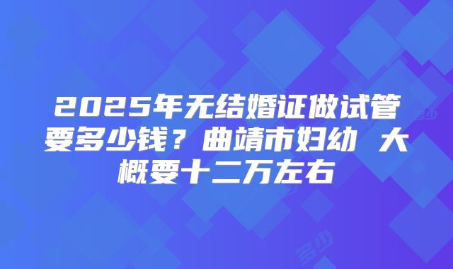 2025年无结婚证做试管要多少钱?曲靖市妇幼 大概要十二万左右