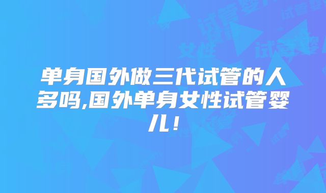 单身国外做三代试管的人多吗,国外单身女性试管婴儿！