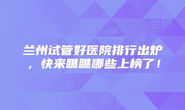 兰州试管好医院排行出炉，快来瞧瞧哪些上榜了！