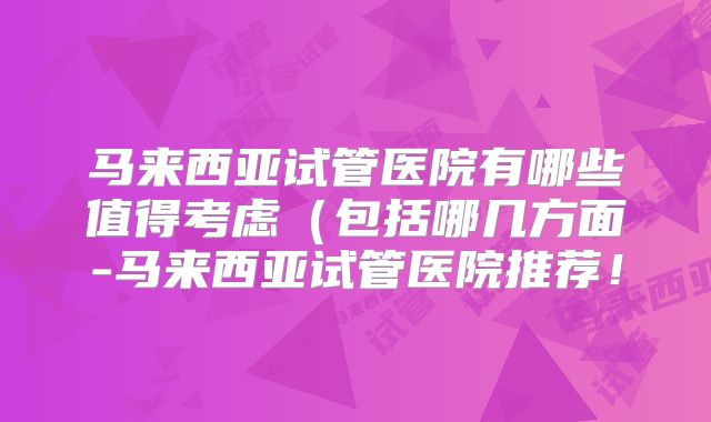 马来西亚试管医院有哪些值得考虑（包括哪几方面-马来西亚试管医院推荐！