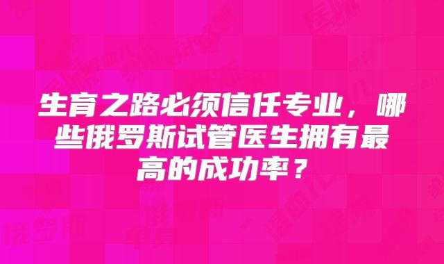 生育之路必须信任专业，哪些俄罗斯试管医生拥有最高的成功率？
