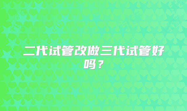 二代试管改做三代试管好吗？