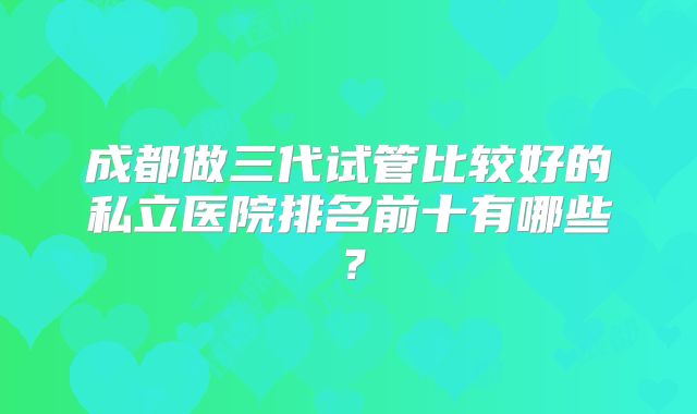 成都做三代试管比较好的私立医院排名前十有哪些？