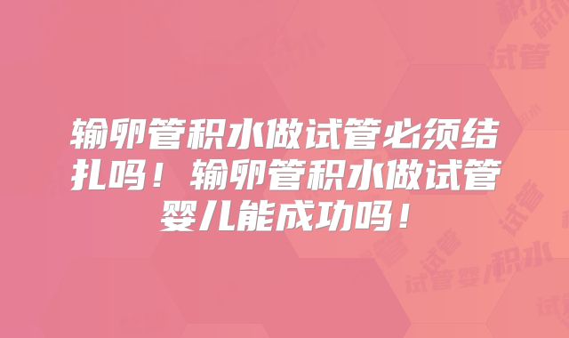 输卵管积水做试管必须结扎吗！输卵管积水做试管婴儿能成功吗！