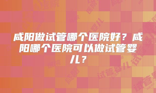 咸阳做试管哪个医院好？咸阳哪个医院可以做试管婴儿？