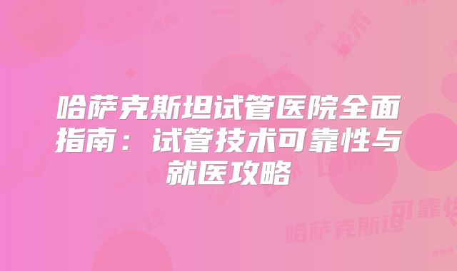哈萨克斯坦试管医院全面指南：试管技术可靠性与就医攻略