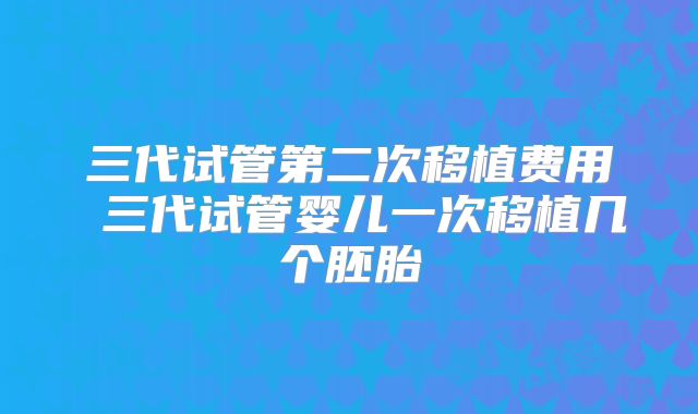 三代试管第二次移植费用 三代试管婴儿一次移植几个胚胎