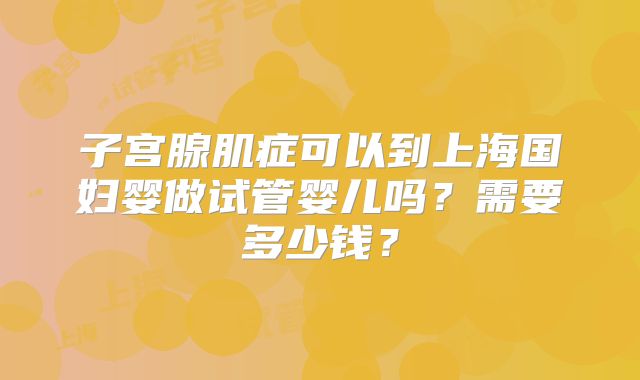 子宫腺肌症可以到上海国妇婴做试管婴儿吗?需要多少钱?