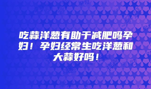 吃蒜洋葱有助于减肥吗孕妇!孕妇经常生吃洋葱和大蒜好吗!