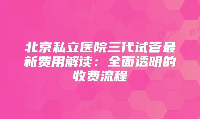 北京私立医院三代试管最新费用解读：全面透明的收费流程