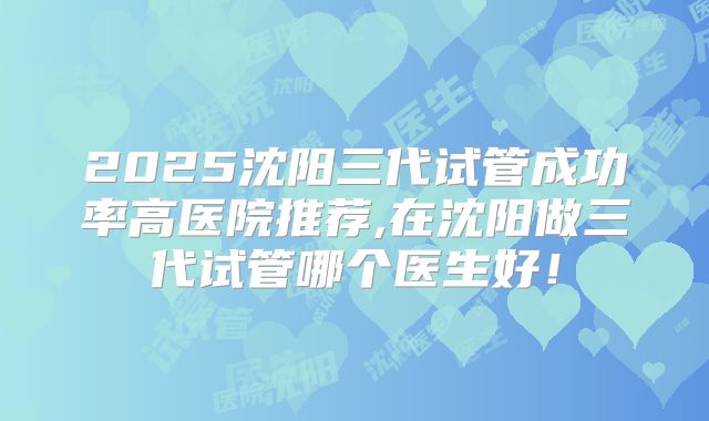 2025沈阳三代试管成功率高医院推荐,在沈阳做三代试管哪个医生好!