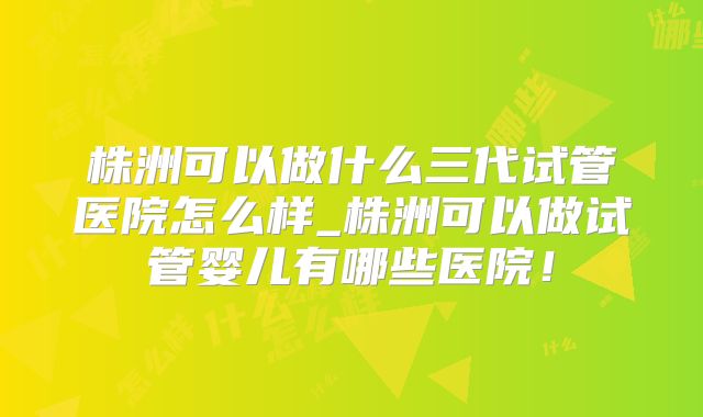 株洲可以做什么三代试管医院怎么样_株洲可以做试管婴儿有哪些医院！