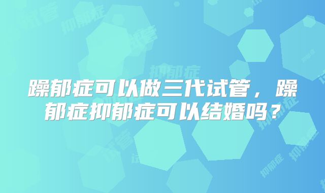 躁郁症可以做三代试管,躁郁症抑郁症可以结婚吗?