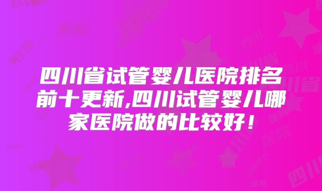四川省试管婴儿医院排名前十更新,四川试管婴儿哪家医院做的比较好!