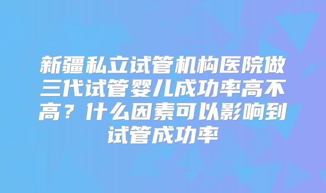 新疆私立试管机构医院做三代试管婴儿成功率高不高？什么因素可以影响到试管成功率