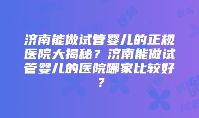 济南能做试管婴儿的正规医院大揭秘?济南能做试管婴儿的医院哪家比较好?